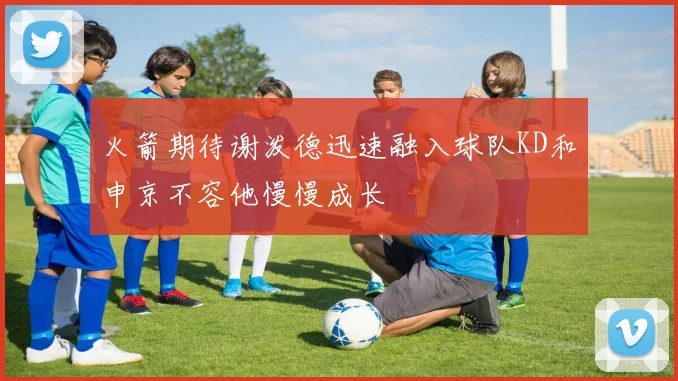 火箭期待谢泼德迅速融入球队KD和申京不容他慢慢成长