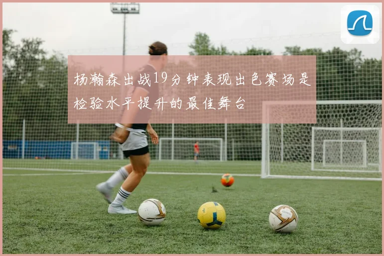 杨瀚森出战19分钟表现出色赛场是检验水平提升的最佳舞台