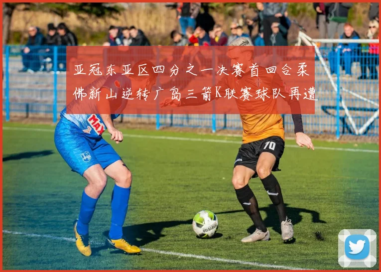亚冠东亚区四分之一决赛首回合柔佛新山逆转广岛三箭K联赛球队再遭不胜困扰