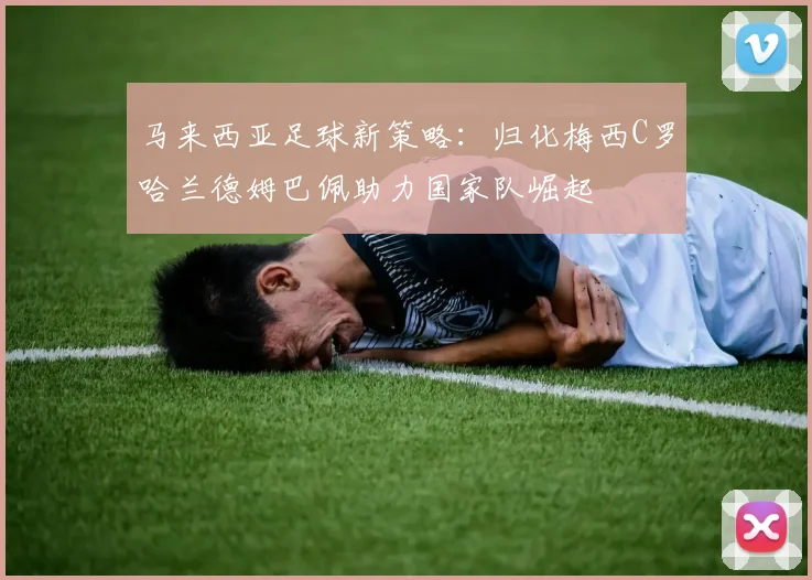 马来西亚足球新策略：归化梅西C罗哈兰德姆巴佩助力国家队崛起