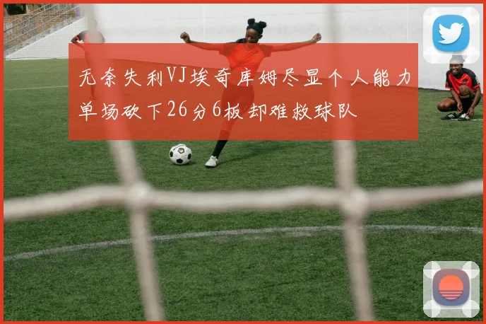 无奈失利VJ埃奇库姆尽显个人能力单场砍下26分6板却难救球队