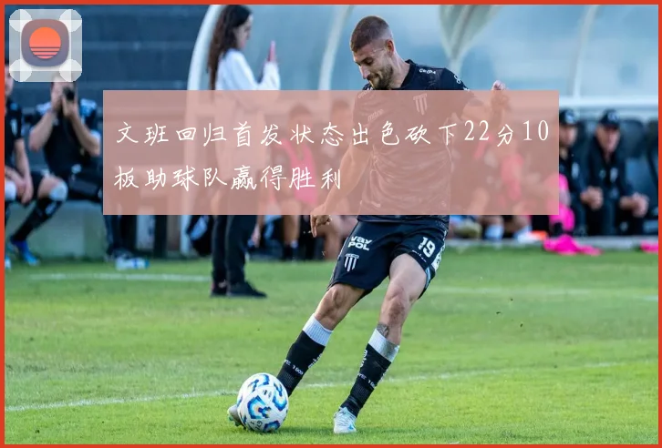 文班回归首发状态出色砍下22分10板助球队赢得胜利