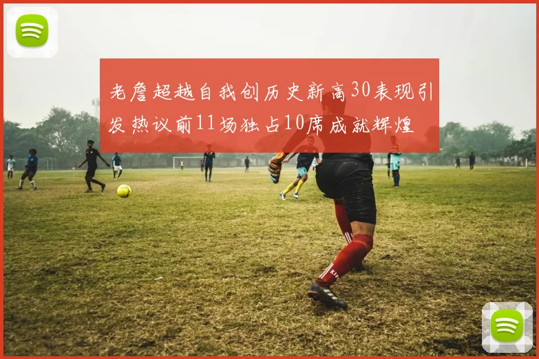 老詹超越自我创历史新高30表现引发热议前11场独占10席成就辉煌