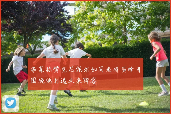 弗莱称赞克尼佩尔如同老将黄蜂可围绕他打造未来阵容