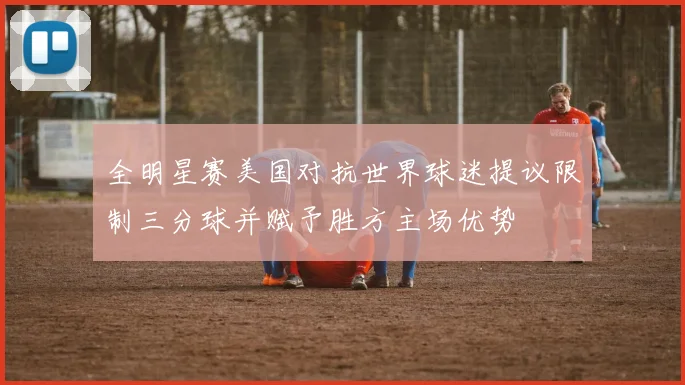 全明星赛美国对抗世界球迷提议限制三分球并赋予胜方主场优势