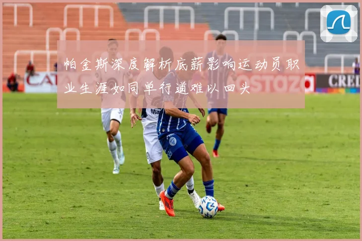 帕金斯深度解析底薪影响运动员职业生涯如同单行道难以回头