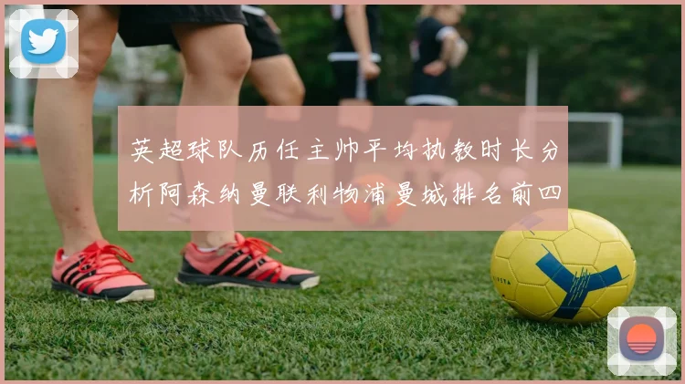 英超球队历任主帅平均执教时长分析阿森纳曼联利物浦曼城排名前四