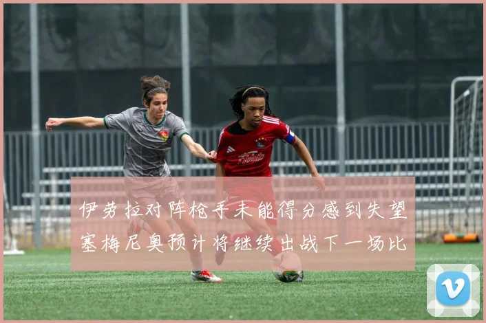 伊劳拉对阵枪手未能得分感到失望塞梅尼奥预计将继续出战下一场比赛