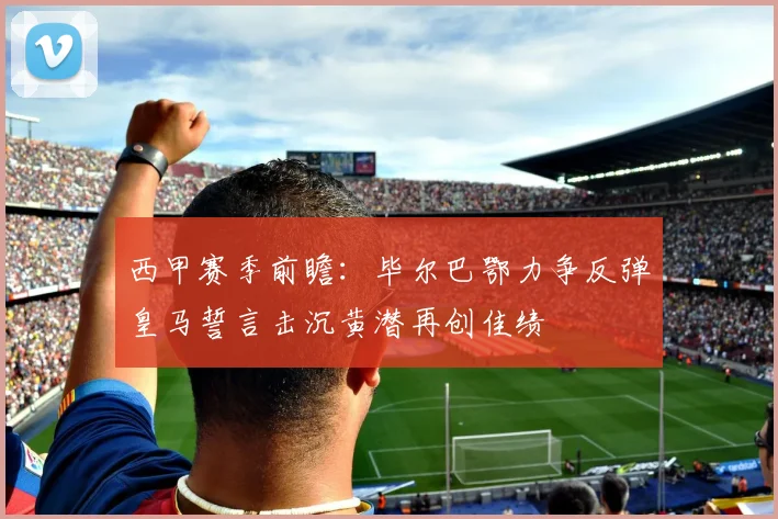 西甲赛季前瞻：毕尔巴鄂力争反弹皇马誓言击沉黄潜再创佳绩