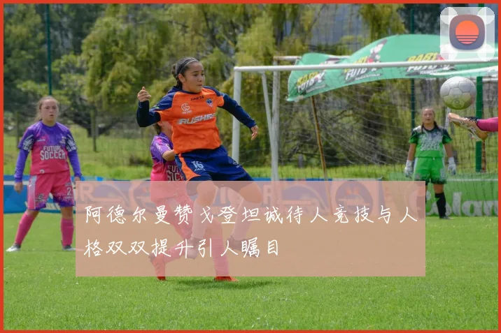 阿德尔曼赞戈登坦诚待人竞技与人格双双提升引人瞩目