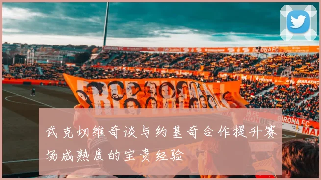武克切维奇谈与约基奇合作提升赛场成熟度的宝贵经验