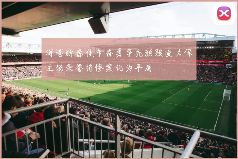 海港新春佳节奋勇争先颜骏凌力保主场荣誉将惨案化为平局