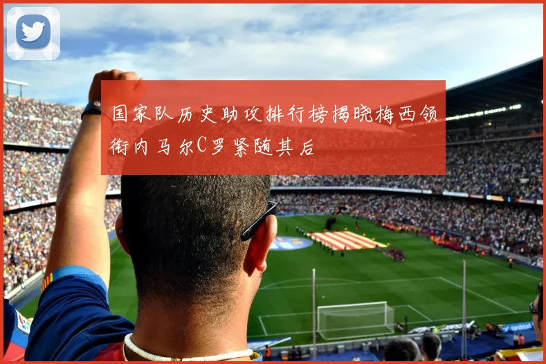 国家队历史助攻排行榜揭晓梅西领衔内马尔C罗紧随其后