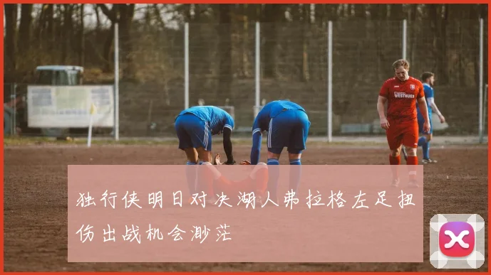独行侠明日对决湖人弗拉格左足扭伤出战机会渺茫