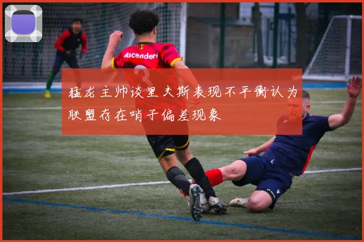 猛龙主帅谈里夫斯表现不平衡认为联盟存在哨子偏差现象