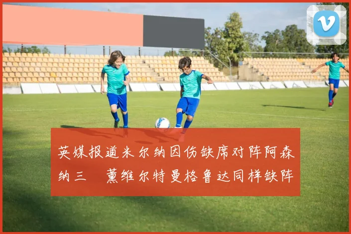 英媒报道米尔纳因伤缺席对阵阿森纳三笘薰维尔特曼格鲁达同样缺阵