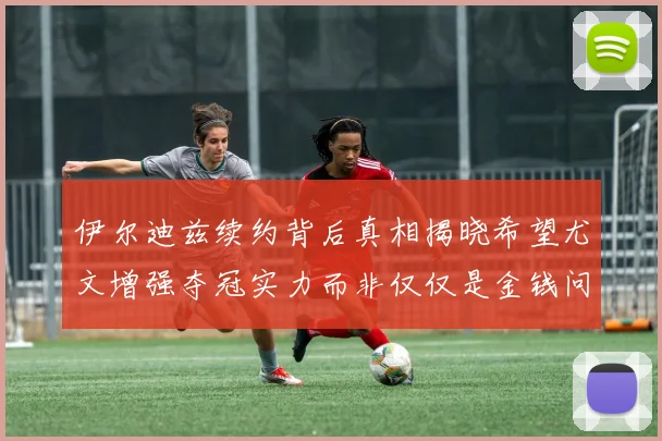 伊尔迪兹续约背后真相揭晓希望尤文增强夺冠实力而非仅仅是金钱问题
